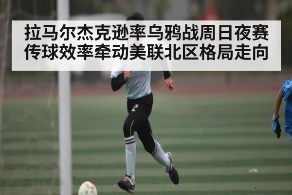 拉马尔杰克逊率乌鸦战周日夜赛 传球效率牵动美联北区格局走向